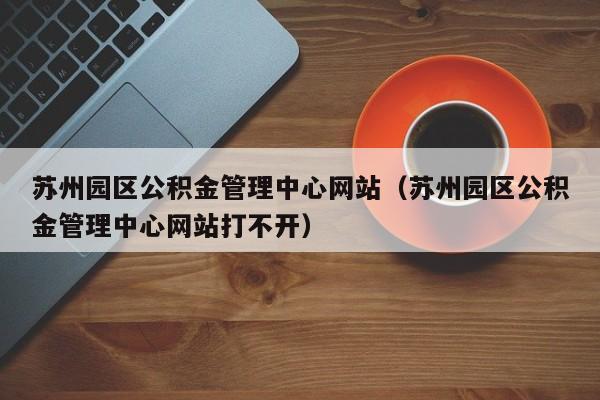 苏州园区公积金管理中心网站（苏州园区公积金管理中心网站打不开）