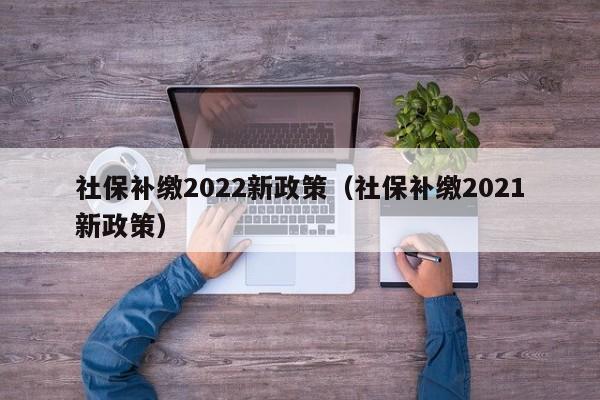 社保补缴2022新政策（社保补缴2021新政策）