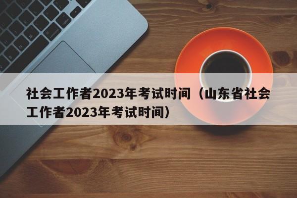 社会工作者2023年考试时间（山东省社会工作者2023年考试时间）