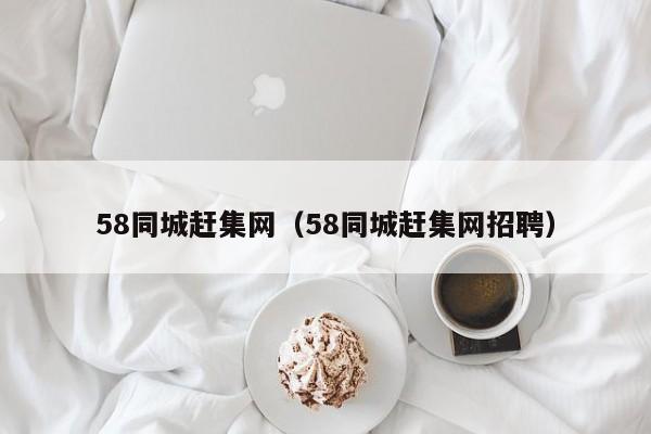 58同城赶集网（58同城赶集网招聘）