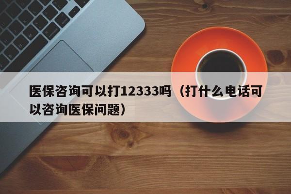 医保咨询可以打12333吗（打什么电话可以咨询医保问题）