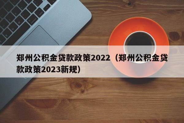 郑州公积金贷款政策2022（郑州公积金贷款政策2023新规）