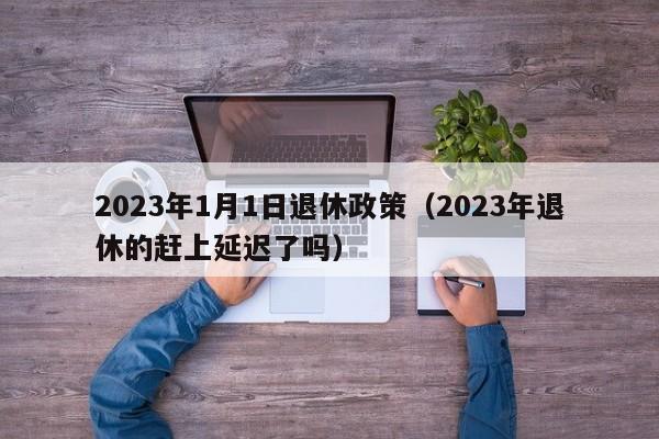 2023年1月1日退休政策（2023年退休的赶上延迟了吗）