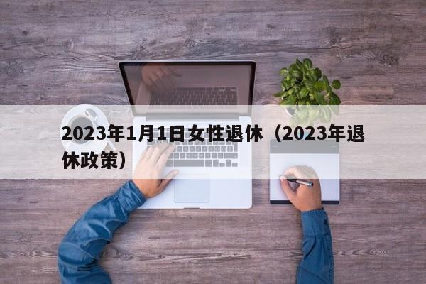 2023年1月1日女性退休（2023年退休政策）