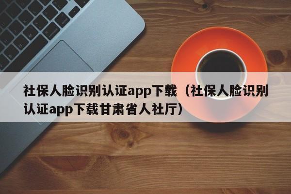 社保人脸识别认证app下载（社保人脸识别认证app下载甘肃省人社厅）