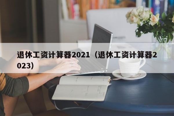 退休工资计算器2021（退休工资计算器2023）