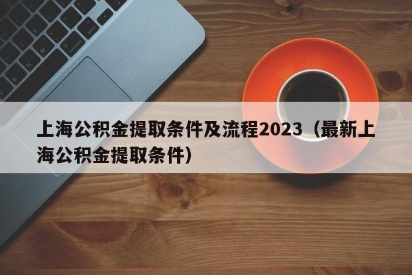 上海公积金提取条件及流程2023（最新上海公积金提取条件）