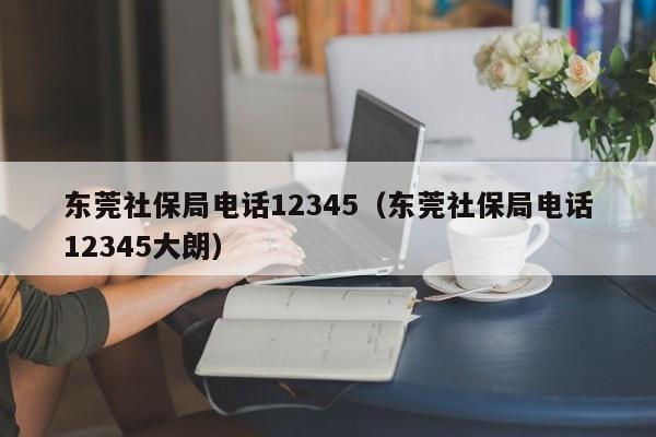 东莞社保局电话12345（东莞社保局电话12345大朗）