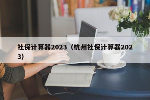 社保计算器2023（杭州社保计算器2023）