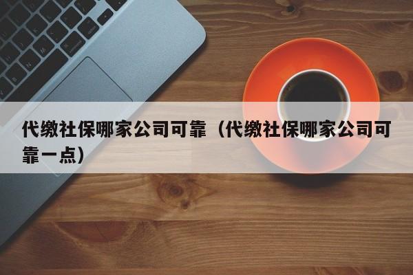 代缴社保哪家公司可靠（代缴社保哪家公司可靠一点）