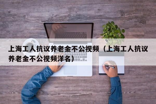 上海工人抗议养老金不公视频（上海工人抗议养老金不公视频洋名）