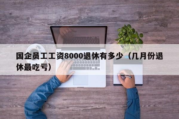 国企员工工资8000退休有多少（几月份退休最吃亏）