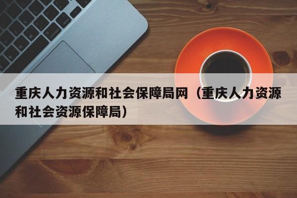 重庆人力资源和社会保障局网（重庆人力资源和社会资源保障局）