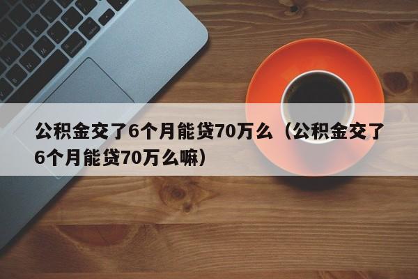 公积金交了6个月能贷70万么（公积金交了6个月能贷70万么嘛）