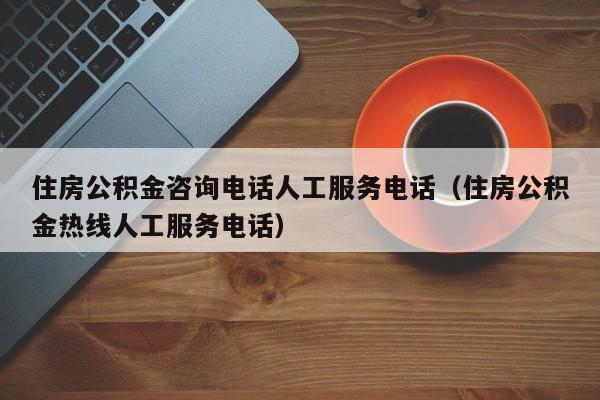 住房公积金咨询电话人工服务电话（住房公积金热线人工服务电话）