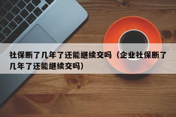 社保断了几年了还能继续交吗（企业社保断了几年了还能继续交吗）