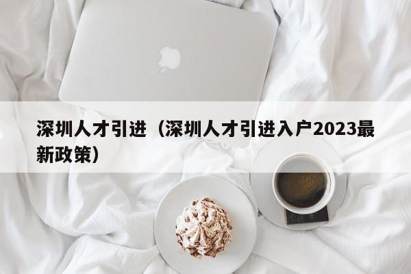 深圳人才引进（深圳人才引进入户2023最新政策）