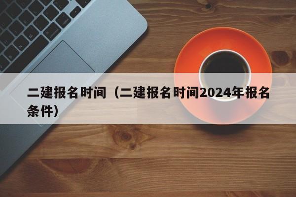 二建报名时间（二建报名时间2024年报名条件）