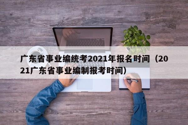 广东省事业编统考2021年报名时间（2021广东省事业编制报考时间）