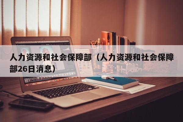 人力资源和社会保障部（人力资源和社会保障部26日消息）