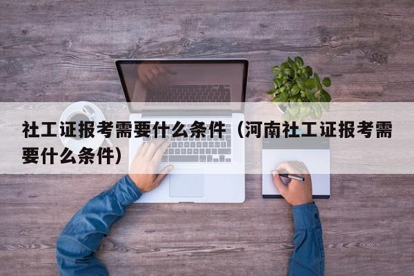 社工证报考需要什么条件（河南社工证报考需要什么条件）