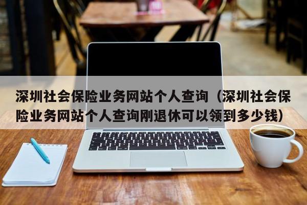 深圳社会保险业务网站个人查询（深圳社会保险业务网站个人查询刚退休可以领到多少钱）