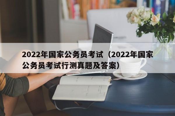 2022年国家公务员考试（2022年国家公务员考试行测真题及答案）