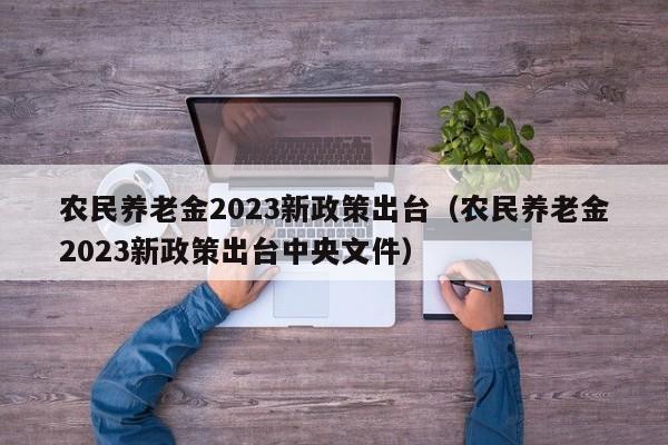 农民养老金2023新政策出台（农民养老金2023新政策出台中央文件）