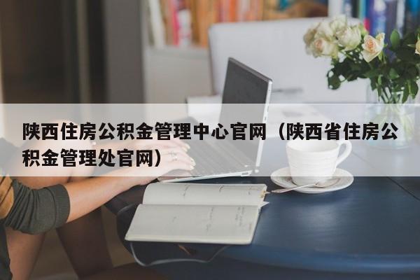 陕西住房公积金管理中心官网（陕西省住房公积金管理处官网）