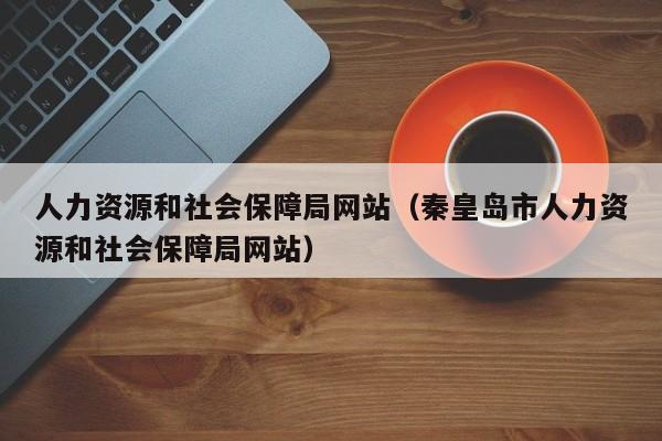 人力资源和社会保障局网站（秦皇岛市人力资源和社会保障局网站）