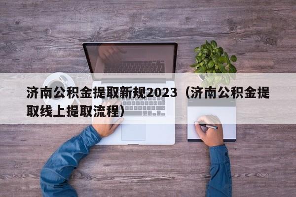 济南公积金提取新规2023（济南公积金提取线上提取流程）