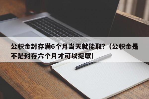 公积金封存满6个月当天就能取?（公积金是不是封存六个月才可以提取）