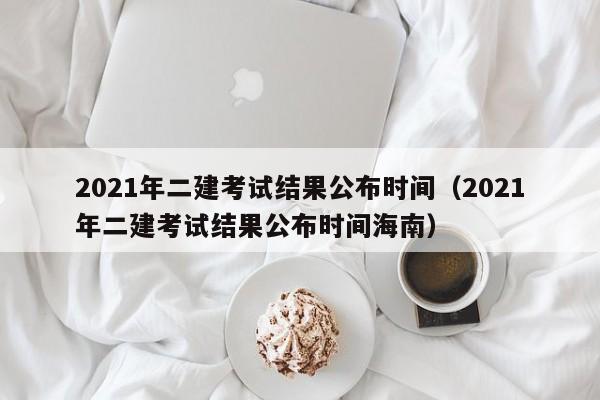 2021年二建考试结果公布时间（2021年二建考试结果公布时间海南）