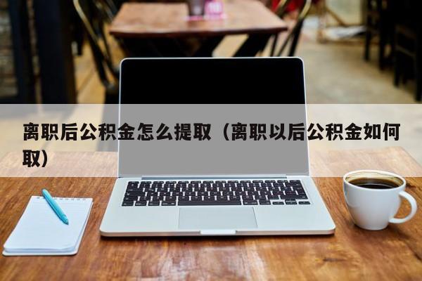 离职后公积金怎么提取（离职以后公积金如何取）