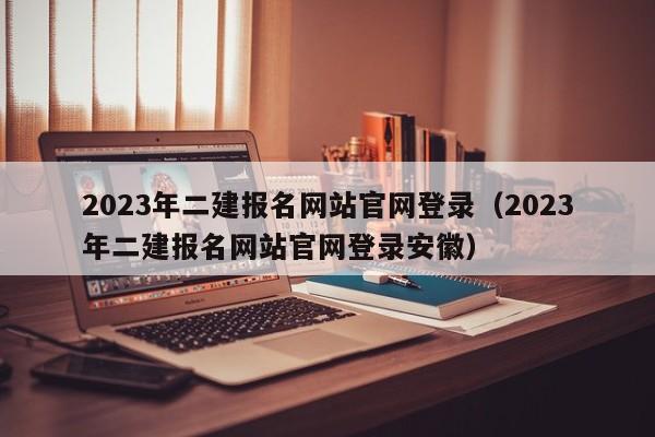 2023年二建报名网站官网登录（2023年二建报名网站官网登录安徽）