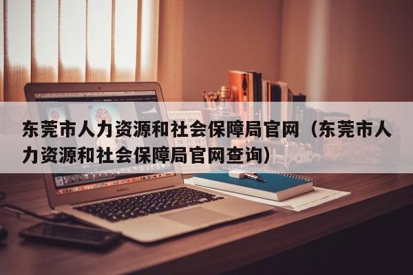 东莞市人力资源和社会保障局官网（东莞市人力资源和社会保障局官网查询）