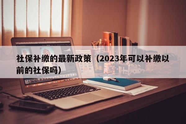 社保补缴的最新政策（2023年可以补缴以前的社保吗）