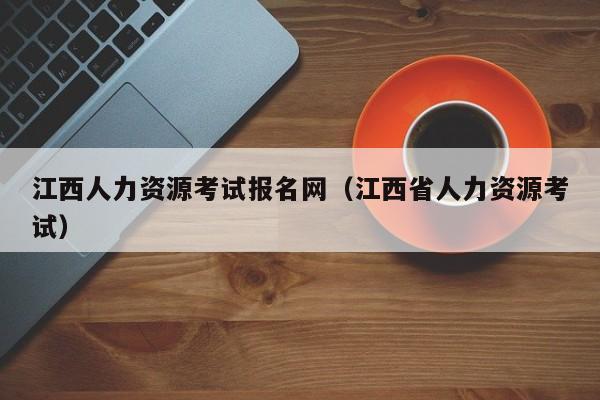 江西人力资源考试报名网（江西省人力资源考试）