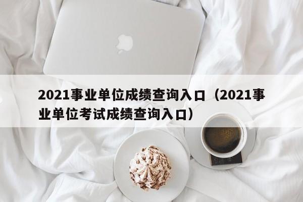 2021事业单位成绩查询入口（2021事业单位考试成绩查询入口）