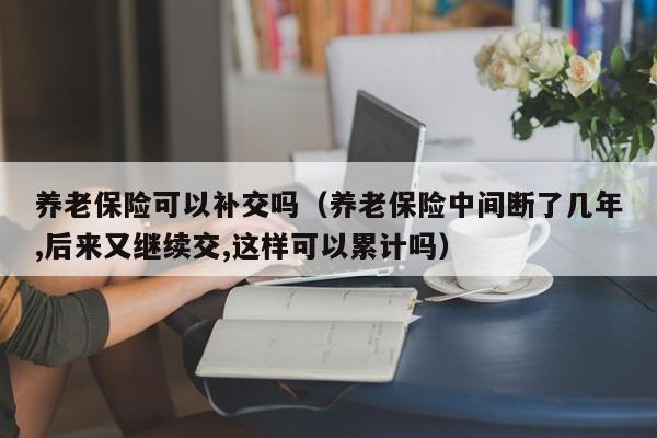 养老保险可以补交吗（养老保险中间断了几年,后来又继续交,这样可以累计吗）