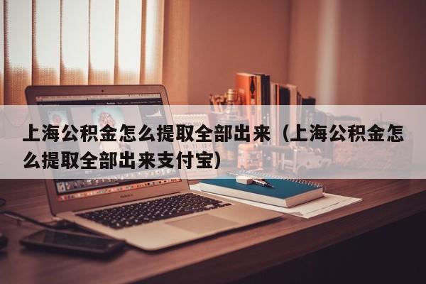 上海公积金怎么提取全部出来（上海公积金怎么提取全部出来支付宝）