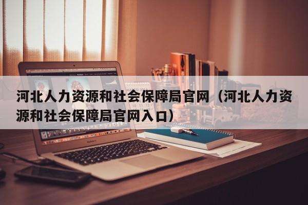 河北人力资源和社会保障局官网（河北人力资源和社会保障局官网入口）