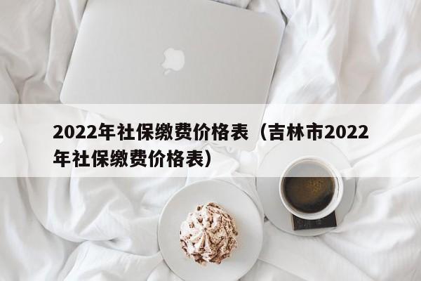 2022年社保缴费价格表（吉林市2022年社保缴费价格表）