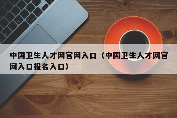 中国卫生人才网官网入口（中国卫生人才网官网入口报名入口）