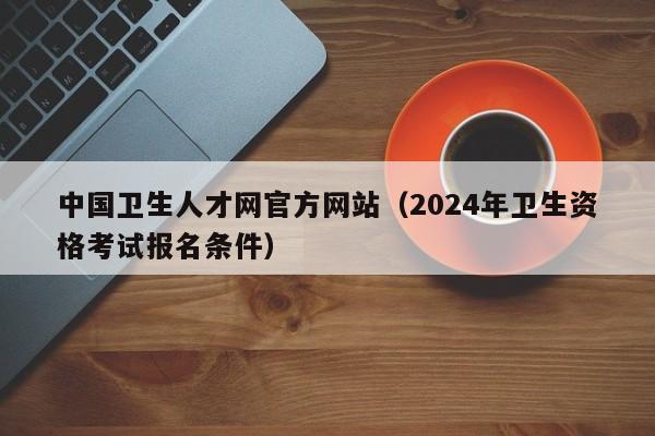 中国卫生人才网官方网站（2024年卫生资格考试报名条件）