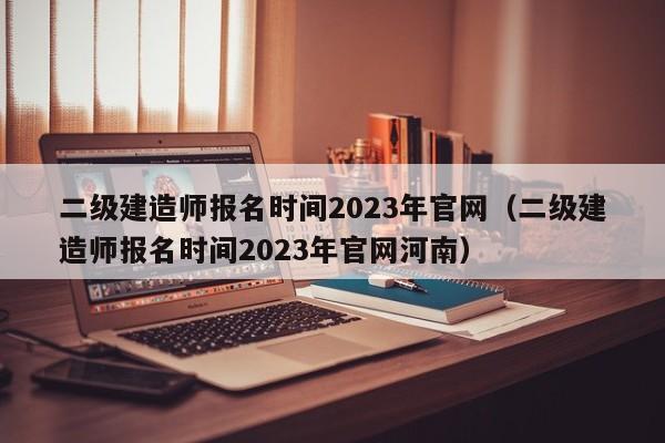 二级建造师报名时间2023年官网（二级建造师报名时间2023年官网河南）