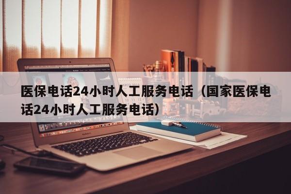 医保电话24小时人工服务电话（国家医保电话24小时人工服务电话）