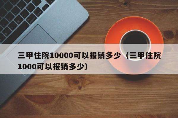 三甲住院10000可以报销多少（三甲住院1000可以报销多少）