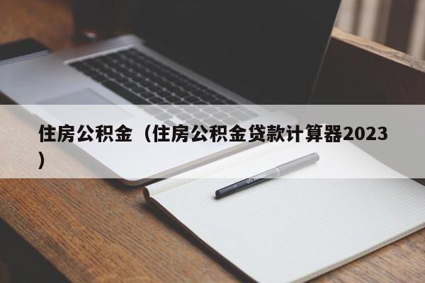 住房公积金（住房公积金贷款计算器2023）