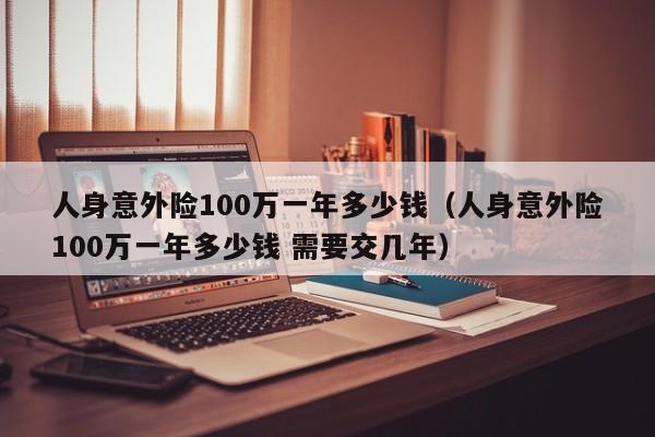 人身意外险100万一年多少钱（人身意外险100万一年多少钱 需要交几年）